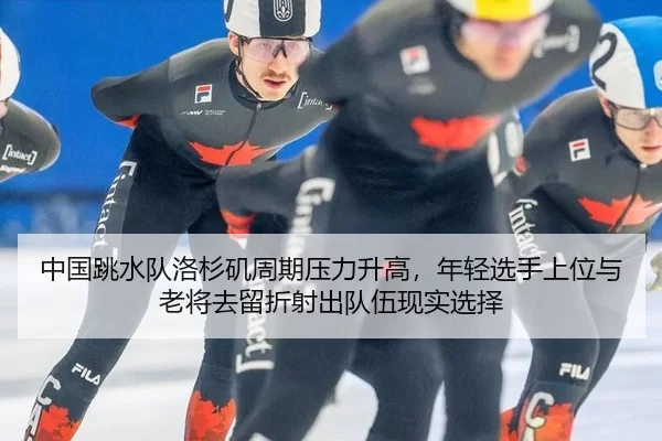 中国跳水队洛杉矶周期压力升高，年轻选手上位与老将去留折射出队伍现实选择